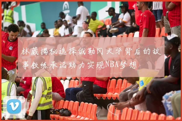 林葳揭秘选择俄勒冈大学背后的故事教练承诺助力实现NBA梦想