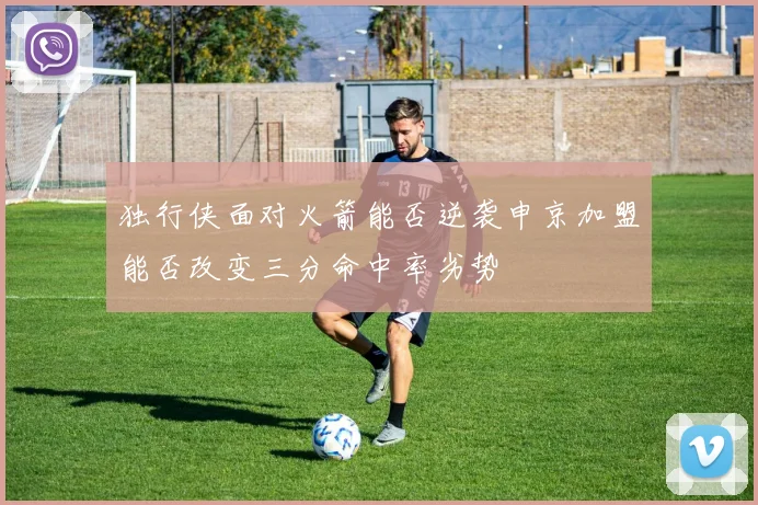 独行侠面对火箭能否逆袭申京加盟能否改变三分命中率劣势