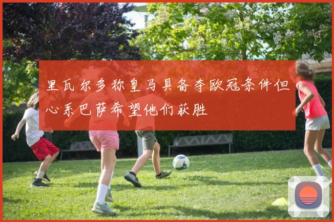 里瓦尔多称皇马具备夺欧冠条件但心系巴萨希望他们获胜