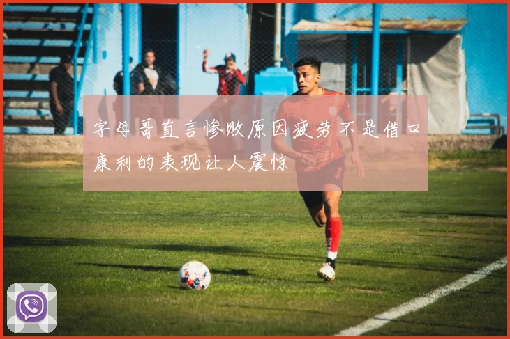 字母哥直言惨败原因疲劳不是借口康利的表现让人震惊
