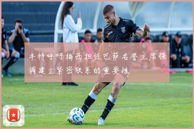 丰特呼吁梅西担任巴萨名誉主席强调建立紧密联系的重要性