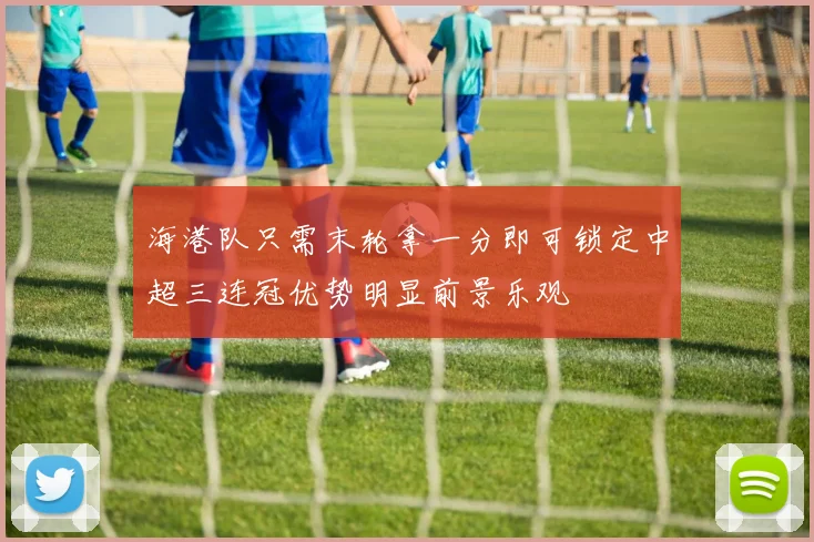 海港队只需末轮拿一分即可锁定中超三连冠优势明显前景乐观