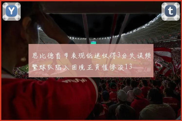 恩比德首节表现低迷仅得3分失误频繁球队陷入困境正负值惨淡13
