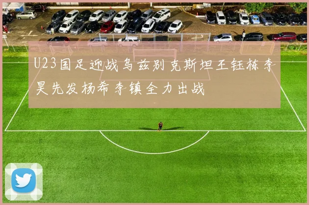 U23国足迎战乌兹别克斯坦王钰栋李昊先发杨希李镇全力出战