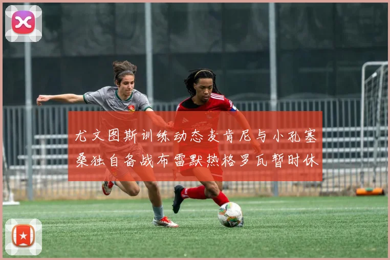 尤文图斯训练动态麦肯尼与小孔塞桑独自备战布雷默热格罗瓦暂时休息