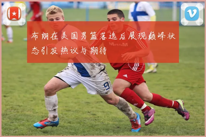 布朗在美国男篮落选后展现巅峰状态引发热议与期待