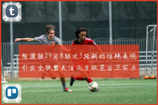 陈盈骏29分8助攻5抢断的惊艳表现引发全联盟关注北京双星后卫实力不容小觑