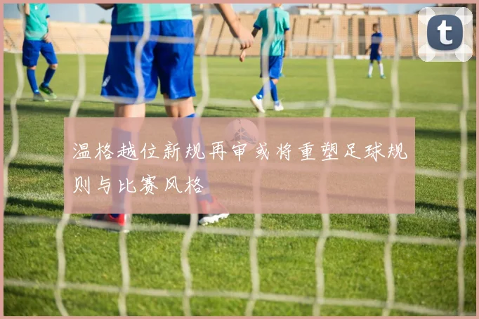 温格越位新规再审或将重塑足球规则与比赛风格