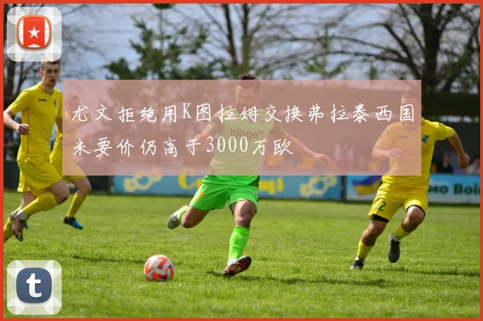 尤文拒绝用K图拉姆交换弗拉泰西国米要价仍高于3000万欧