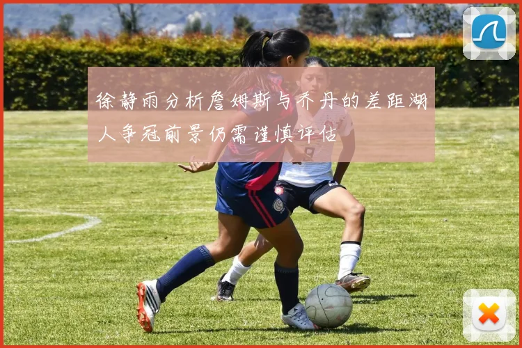 徐静雨分析詹姆斯与乔丹的差距湖人争冠前景仍需谨慎评估