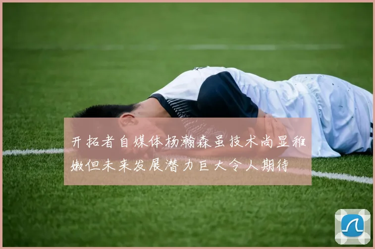 开拓者自媒体杨瀚森虽技术尚显稚嫩但未来发展潜力巨大令人期待