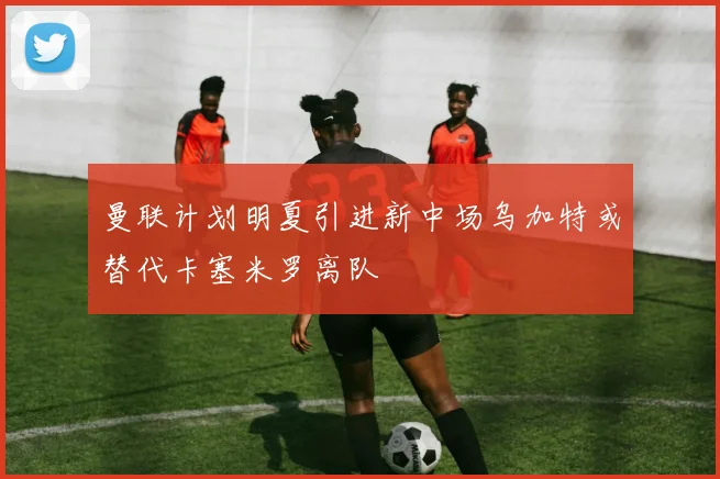 曼联计划明夏引进新中场乌加特或替代卡塞米罗离队
