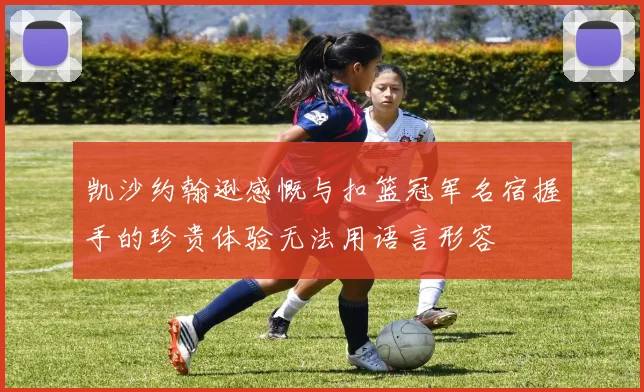 凯沙约翰逊感慨与扣篮冠军名宿握手的珍贵体验无法用语言形容
