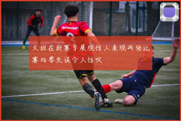 文班在新赛季展现惊人表现两场比赛均零失误令人惊叹