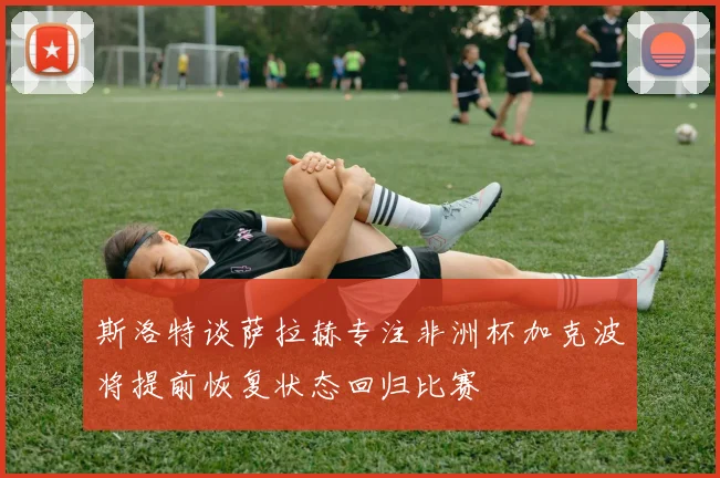 斯洛特谈萨拉赫专注非洲杯加克波将提前恢复状态回归比赛