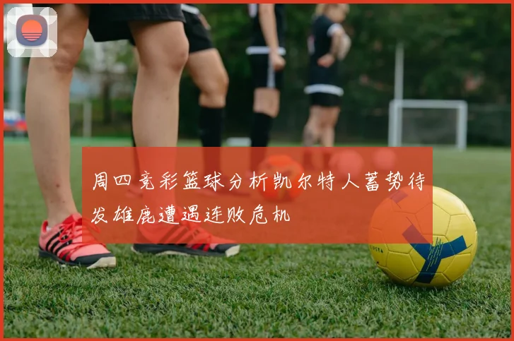 周四竞彩篮球分析凯尔特人蓄势待发雄鹿遭遇连败危机