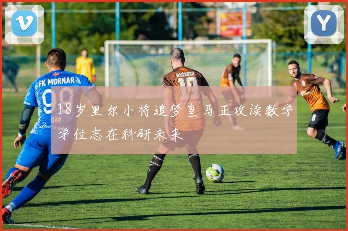 18岁里尔小将追梦皇马正攻读数学学位志在科研未来