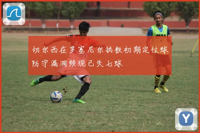切尔西在罗塞尼尔执教初期定位球防守漏洞频现已失七球