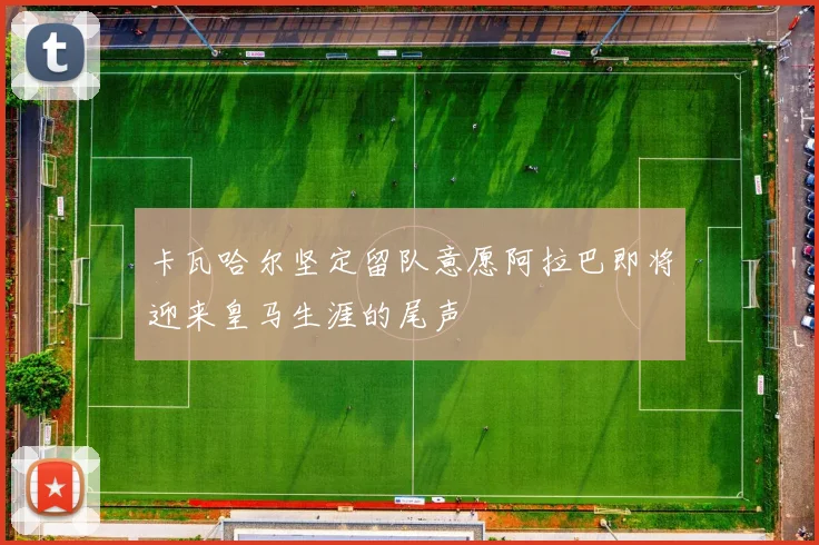 卡瓦哈尔坚定留队意愿阿拉巴即将迎来皇马生涯的尾声