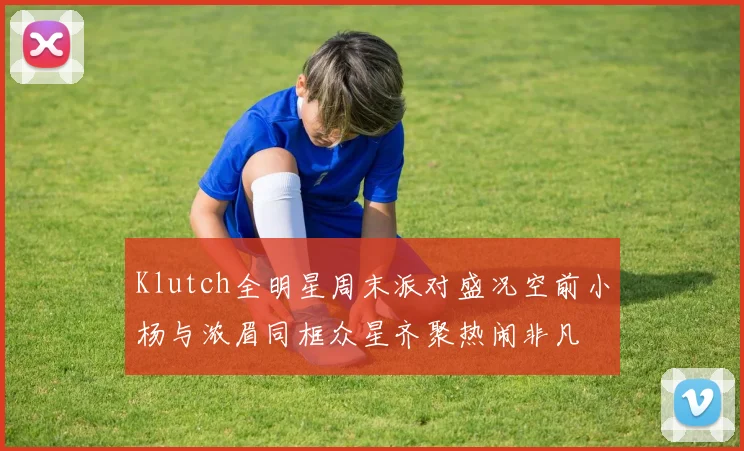 Klutch全明星周末派对盛况空前小杨与浓眉同框众星齐聚热闹非凡