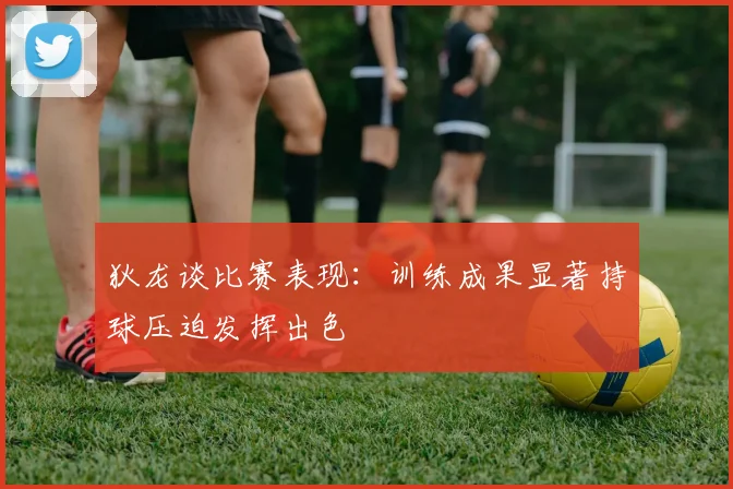 狄龙谈比赛表现：训练成果显著持球压迫发挥出色