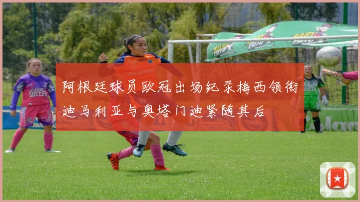 阿根廷球员欧冠出场纪录梅西领衔迪马利亚与奥塔门迪紧随其后