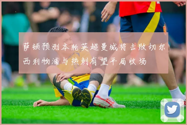 萨顿预测本轮英超曼城将击败切尔西利物浦与热刺有望平局收场