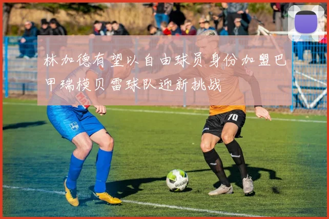 林加德有望以自由球员身份加盟巴甲瑞模贝雷球队迎新挑战