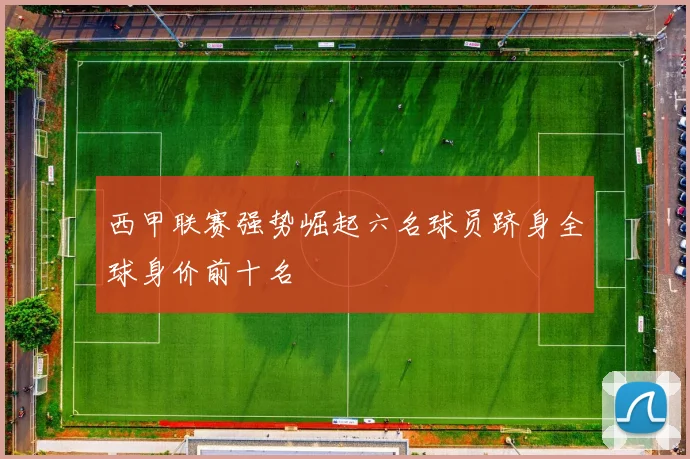 西甲联赛强势崛起六名球员跻身全球身价前十名