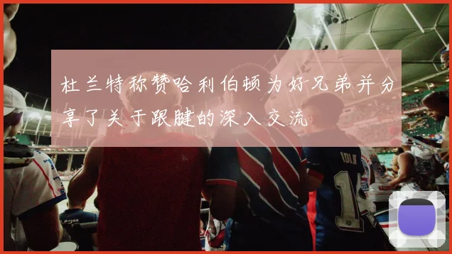 杜兰特称赞哈利伯顿为好兄弟并分享了关于跟腱的深入交流
