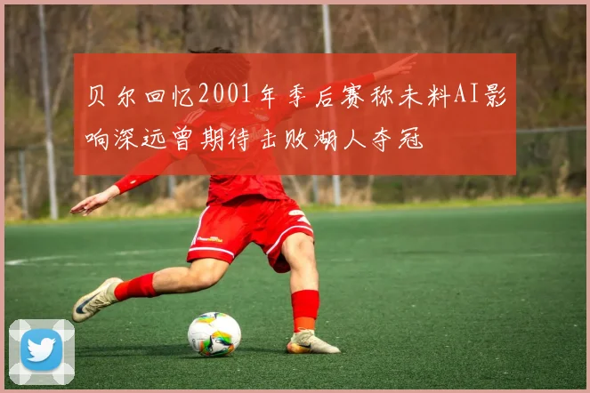 贝尔回忆2001年季后赛称未料AI影响深远曾期待击败湖人夺冠