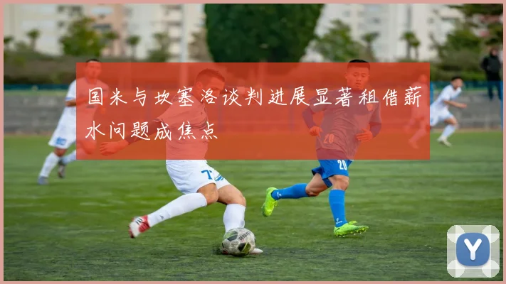 国米与坎塞洛谈判进展显著租借薪水问题成焦点