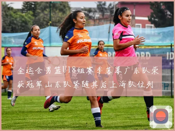 全运会男篮U18组赛季落幕广东队荣获冠军山东队紧随其后上海队位列第三