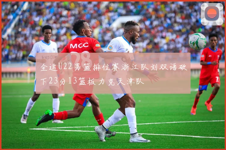 全运U22男篮排位赛浙江队刘双语砍下23分13篮板力克天津队