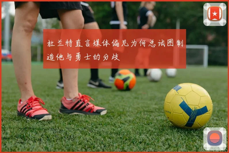 杜兰特直言媒体偏见为何总试图制造他与勇士的分歧