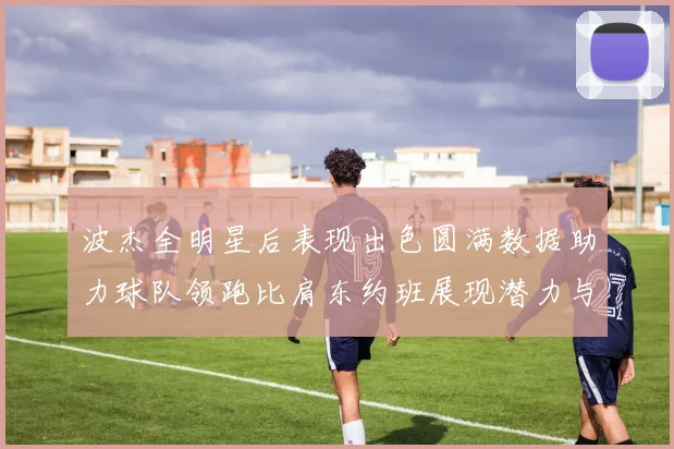 波杰全明星后表现出色圆满数据助力球队领跑比肩东约班展现潜力与实力