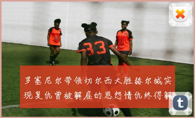 罗塞尼尔带领切尔西大胜赫尔城实现复仇曾被解雇的恩怨情仇终得解开