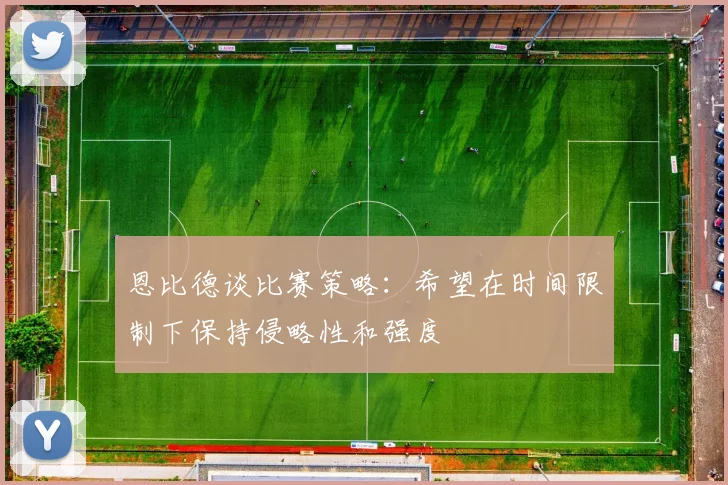 恩比德谈比赛策略：希望在时间限制下保持侵略性和强度